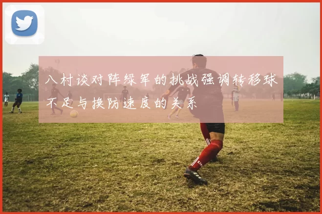 八村谈对阵绿军的挑战强调转移球不足与换防速度的关系