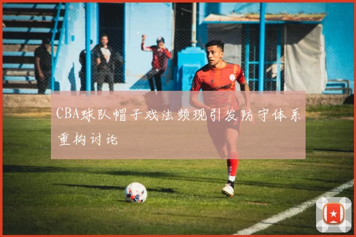 CBA球队帽子戏法频现引发防守体系重构讨论