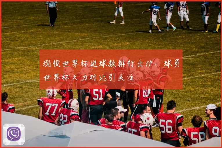 现役世界杯进球数排行出炉，球员世界杯火力对比引关注