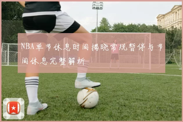 NBA单节休息时间揭晓常规暂停与节间休息完整解析