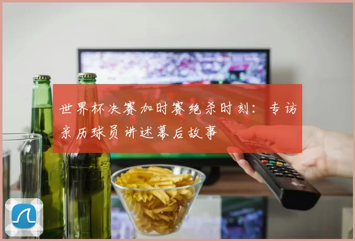 世界杯决赛加时赛绝杀时刻:专访亲历球员讲述幕后故事