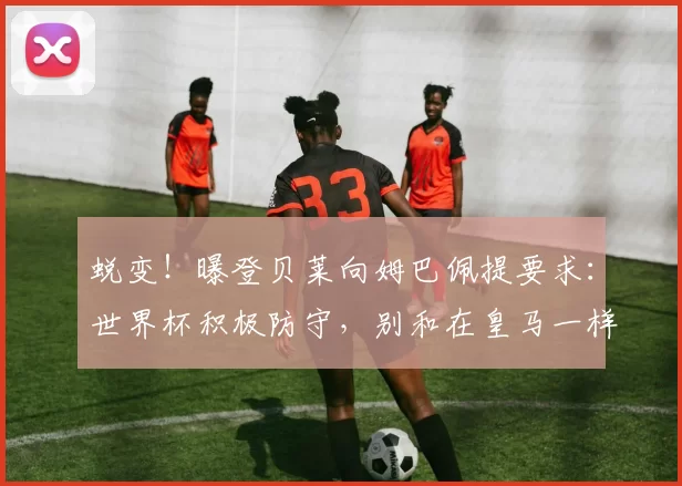 蜕变!曝登贝莱向姆巴佩提要求:世界杯积极防守,别和在皇马一样