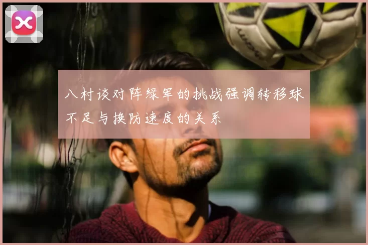 八村谈对阵绿军的挑战强调转移球不足与换防速度的关系