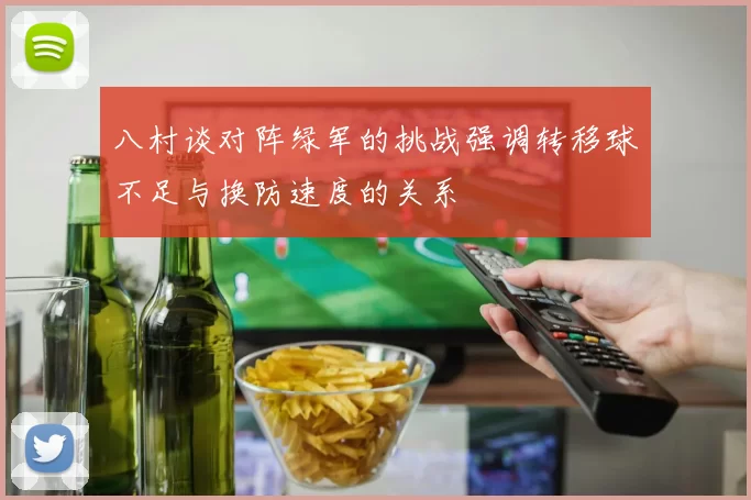 八村谈对阵绿军的挑战强调转移球不足与换防速度的关系