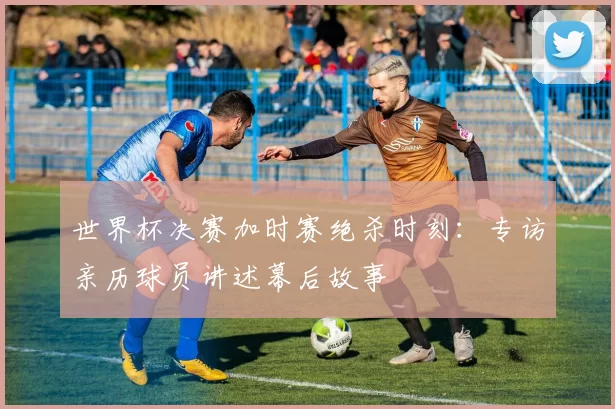 世界杯决赛加时赛绝杀时刻:专访亲历球员讲述幕后故事