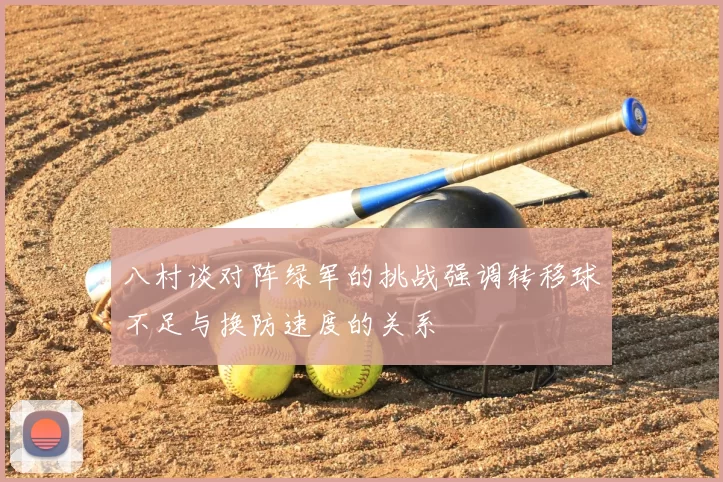 八村谈对阵绿军的挑战强调转移球不足与换防速度的关系