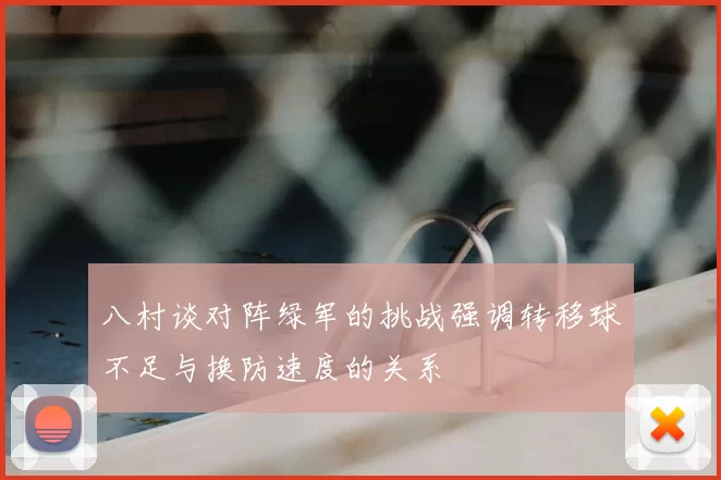 八村谈对阵绿军的挑战强调转移球不足与换防速度的关系