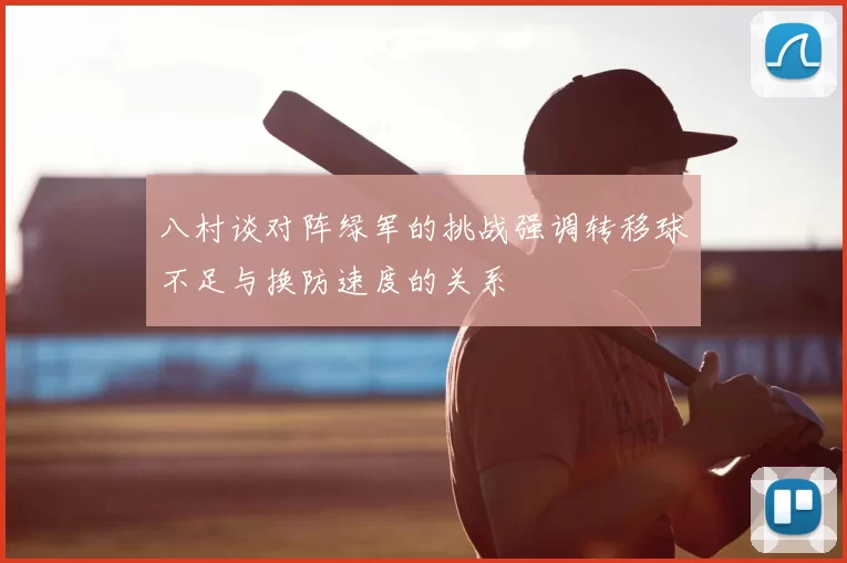 八村谈对阵绿军的挑战强调转移球不足与换防速度的关系