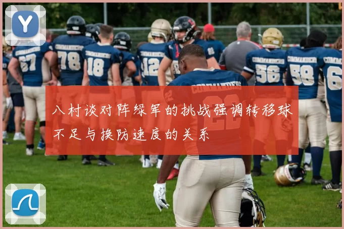 八村谈对阵绿军的挑战强调转移球不足与换防速度的关系