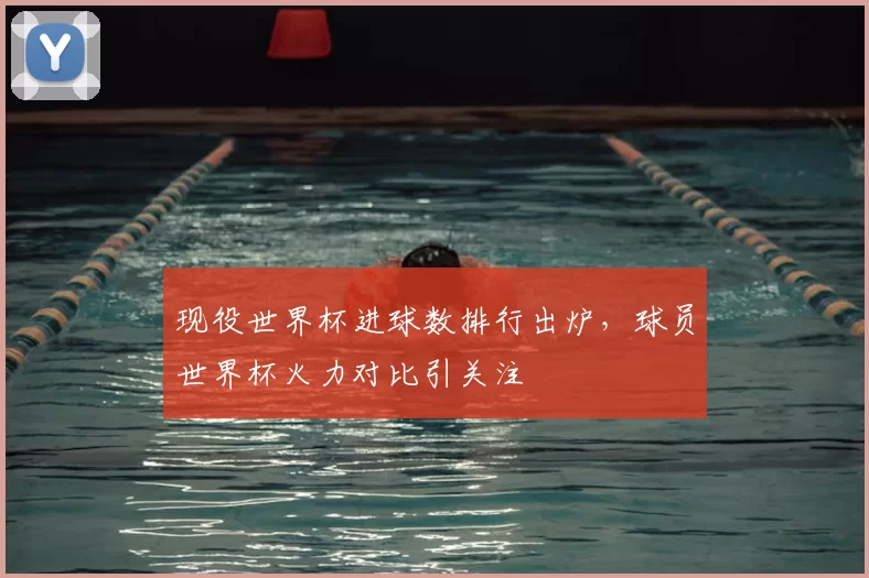 现役世界杯进球数排行出炉，球员世界杯火力对比引关注