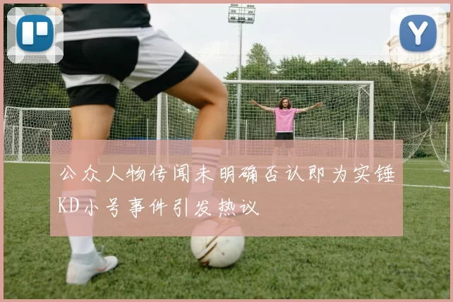 公众人物传闻未明确否认即为实锤KD小号事件引发热议