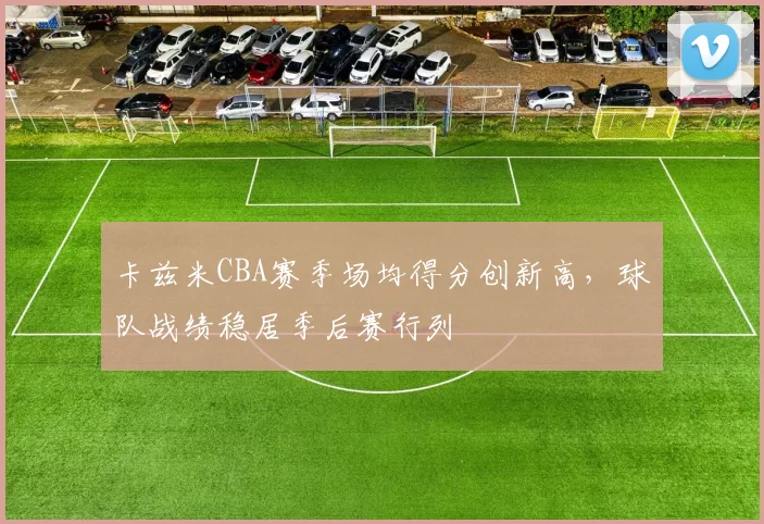卡兹米CBA赛季场均得分创新高，球队战绩稳居季后赛行列
