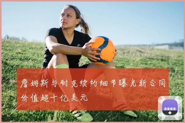 詹姆斯与耐克续约细节曝光新合同价值超十亿美元