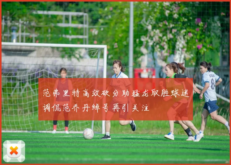 范弗里特高效砍分助猛龙取胜球迷调侃范乔丹绰号再引关注