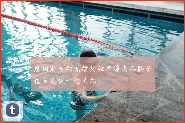 詹姆斯与耐克续约细节曝光品牌价值或突破十亿美元