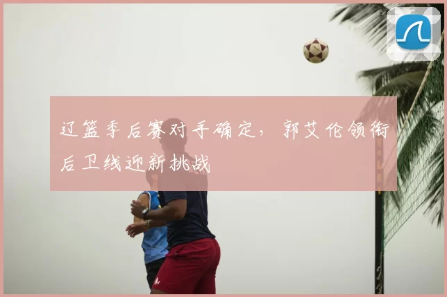 辽篮季后赛对手确定,郭艾伦领衔后卫线迎新挑战