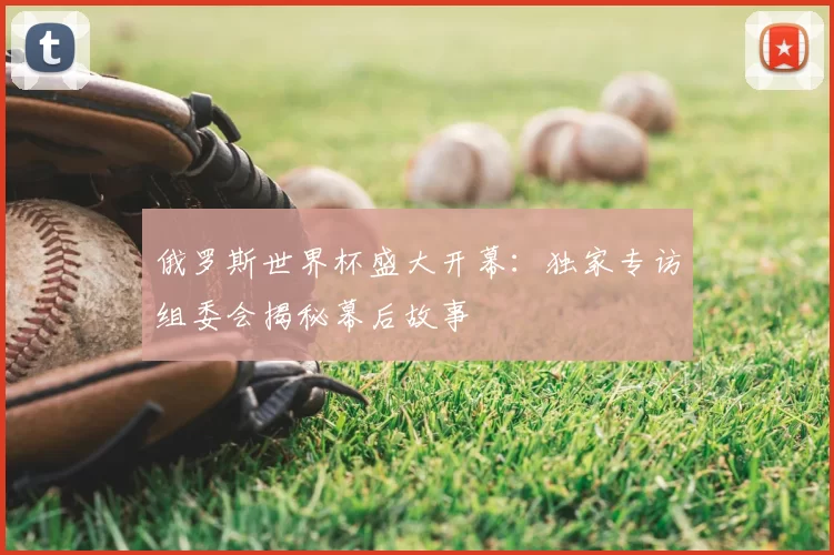 俄罗斯世界杯盛大开幕:独家专访组委会揭秘幕后故事