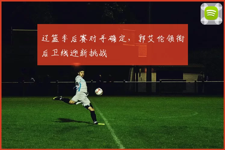 辽篮季后赛对手确定,郭艾伦领衔后卫线迎新挑战