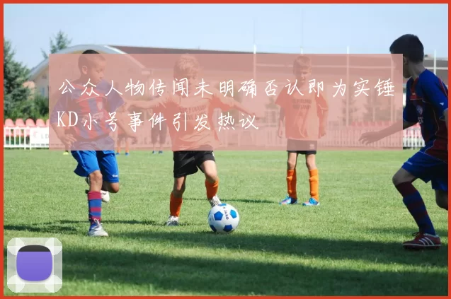 公众人物传闻未明确否认即为实锤KD小号事件引发热议