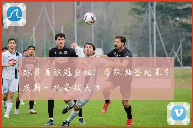 球员看欧冠分组:各队抽签结果引发新一轮备战关注