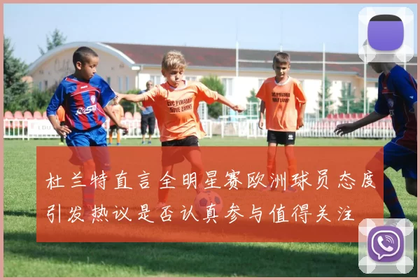 杜兰特直言全明星赛欧洲球员态度引发热议是否认真参与值得关注