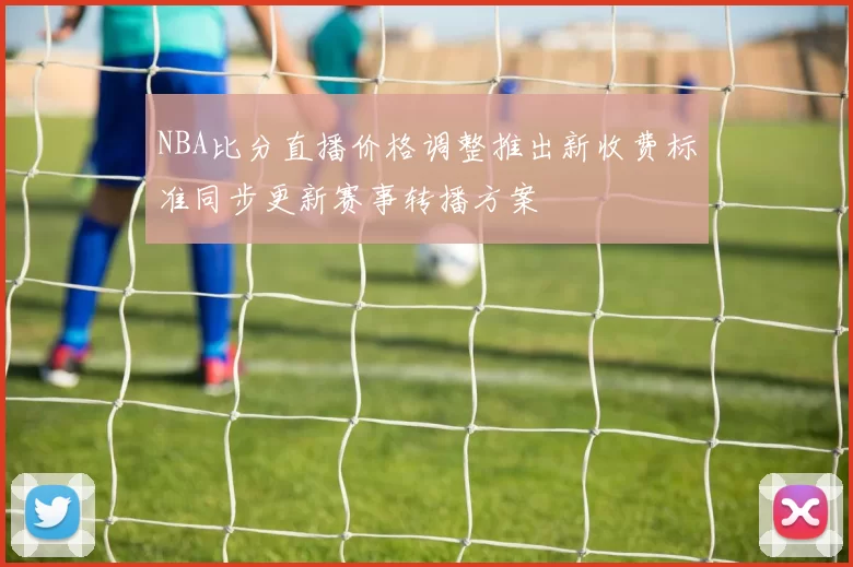 NBA比分直播价格调整推出新收费标准同步更新赛事转播方案