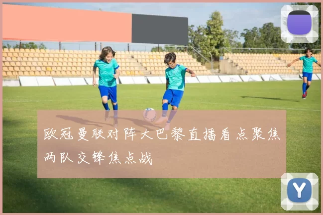 欧冠曼联对阵大巴黎直播看点聚焦两队交锋焦点战