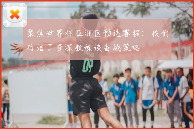 聚焦世界杯亚洲区预选赛程:我们对话了资深教练谈备战策略
