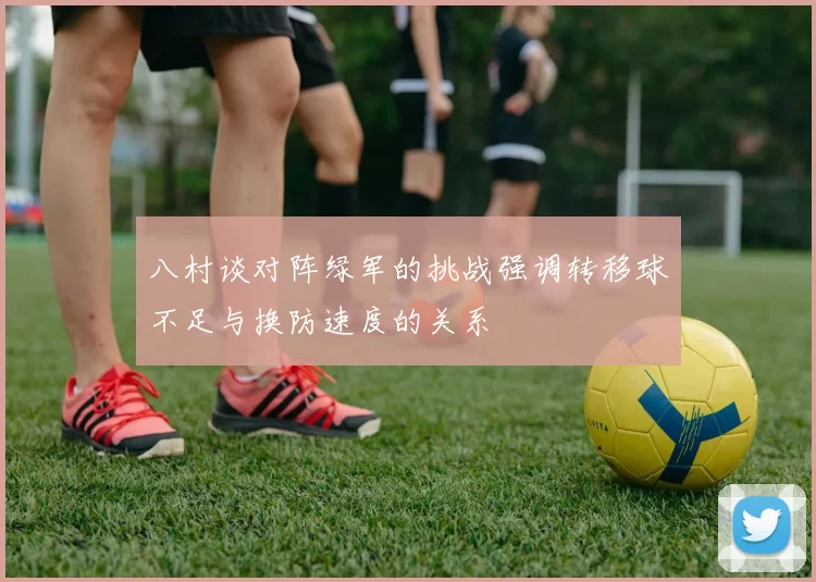 八村谈对阵绿军的挑战强调转移球不足与换防速度的关系
