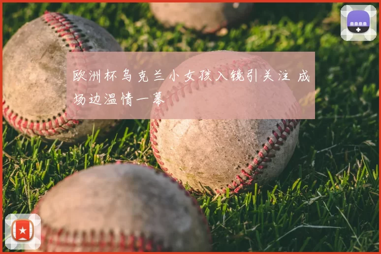 欧洲杯乌克兰小女孩入镜引关注 成场边温情一幕