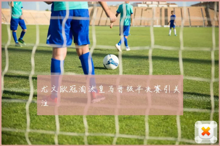 尤文欧冠淘汰皇马晋级半决赛引关注